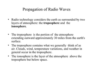 Propagation of Radio Waves

• Radio technology considers the earth as surrounded by two
  layers of atmosphere: the troposphere and the
  ionosphere.

• The troposphere is the portion of the atmosphere
  extending outward approximately 30 miles from the earth's
  surface.
• The troposphere contains what we generally think of as
  air. Clouds, wind, temperature variations, and weather in
  general occur in the troposphere.
• The ionosphere is the layer of the atmosphere above the
  troposphere but below space.
 