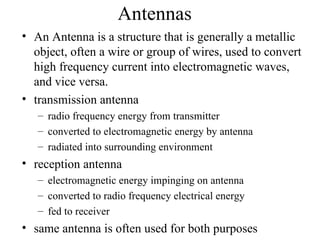 Antennas
• An Antenna is a structure that is generally a metallic
  object, often a wire or group of wires, used to convert
  high frequency current into electromagnetic waves,
  and vice versa.
• transmission antenna
   – radio frequency energy from transmitter
   – converted to electromagnetic energy by antenna
   – radiated into surrounding environment
• reception antenna
   – electromagnetic energy impinging on antenna
   – converted to radio frequency electrical energy
   – fed to receiver
• same antenna is often used for both purposes
 