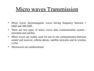 Micro waves Transmission

•   Micro waves electromagnetic waves having frequency between 1
    GHZ and 300 GHZ.
•   There are two types of micro waves data communication system :
    terrestrial and satellite
•   Micro waves are widely used for one to one communication between
    sender and receiver, cellular phone, satellite networks and in wireless
    LANs.
•   Microwaves are unidirectional.
 