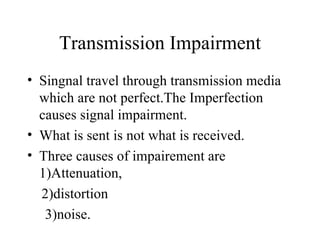 Transmission Impairment
• Singnal travel through transmission media
  which are not perfect.The Imperfection
  causes signal impairment.
• What is sent is not what is received.
• Three causes of impairement are
  1)Attenuation,
  2)distortion
   3)noise.
 