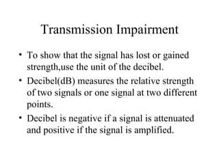 Transmission Impairment
• To show that the signal has lost or gained
  strength,use the unit of the decibel.
• Decibel(dB) measures the relative strength
  of two signals or one signal at two different
  points.
• Decibel is negative if a signal is attenuated
  and positive if the signal is amplified.
 