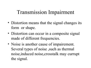 Transmission Impairment
• Distortion means that the signal changes its
  form or shape.
• Distortion can occur in a composite signal
  made of different frequencies.
• Noise is another cause of impairement.
  Several types of noise ,such as thermal
  noise,induced noise,crosstalk may currupt
  the signal.
 