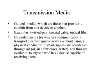 Transmission Media
•   Guided media, which are those that provide a
    conduit from one device to another.
•   Examples: twisted-pair, coaxial cable, optical fiber.
•   Unguided media (or wireless communication)
    transport electromagnetic waves without using a
    physical conductor. Instead, signals are broadcast
    through air (or, in a few cases, water), and thus are
    available to anyone who has a device capable of
    receiving them.
 