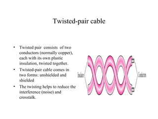 Twisted-pair cable


•   Twisted pair consists of two
    conductors (normally copper),
    each with its own plastic
    insulation, twisted together.
•   Twisted-pair cable comes in
    two forms: unshielded and
    shielded
•   The twisting helps to reduce the
    interference (noise) and
    crosstalk.
 