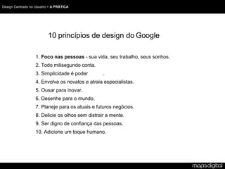 10 princípios de design do Google 1. Foco nas pessoas - sua vida, seu trabalho, seus sonhos. 2. Todo milisegundo conta. 3. Simplicidade é poder . 4. Envolva os novatos e atraia especialistas. 5. Ousar para inovar. 6. Desenhe para o mundo. 7. Planeje para os atuais e futuros negócios. 8. Delicie os olhos sem distrair a mente. 9. Ser digno de confiança das pessoas. 10. Adicione um toque humano.