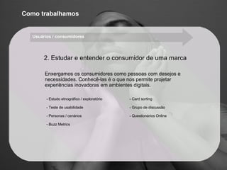 Enxergamos os consumidores como pessoas com desejos e necessidades. Conhecê-las é o que nos permite projetar experiências inovadoras em ambientes digitais. Estudo etnográfico / exploratório Teste de usabilidade Personas / cenários Buzz Metrics Card sorting Grupo de discussão Questionários Online Como trabalhamos 2. Estudar e entender o consumidor de uma marca Usuários / consumidores