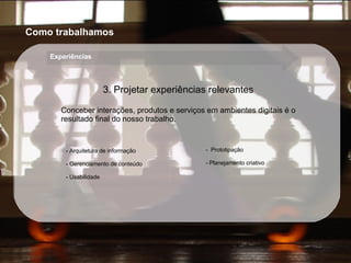 Arquitetura de informação Gerenciamento de conteúdo Usabilidade Prototipação Planejamento criativo 3. Projetar experiências relevantes Conceber interações, produtos e serviços em ambientes digitais é o resultado final do nosso trabalho. Como trabalhamos Experiências