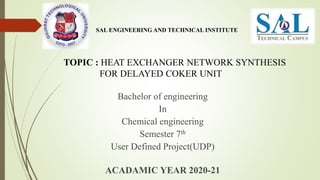 SAL ENGINEERING AND TECHNICAL INSTITUTE
TOPIC : HEAT EXCHANGER NETWORK SYNTHESIS
FOR DELAYED COKER UNIT
Bachelor of engineering
In
Chemical engineering
Semester 7th
User Defined Project(UDP)
ACADAMIC YEAR 2020-21
 