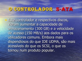 O Controlador  S-ATA Este controlador e respectivos discos, vieram aumentar a capacidade de armazenamento (300 GB) e a velocidade de acesso (150 MB/s) aos dados para os utilizadores comuns. Embora mais dispendiosos do que IDE UDMA, são mais acessíveis do que os SCSI, o que os tornou num produto popular. 