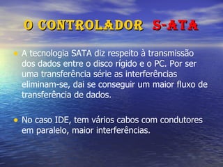 O Controlador  S-ATA A tecnologia SATA diz respeito à transmissão dos dados entre o disco rígido e o PC. Por ser uma transferência série as interferências eliminam-se, dai se conseguir um maior fluxo de transferência de dados. No caso IDE, tem vários cabos com condutores em paralelo, maior interferências.  