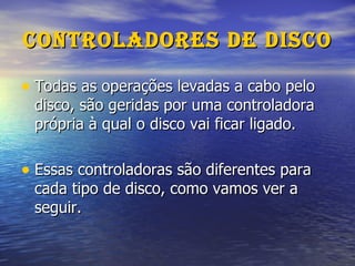 Controladores de Disco Todas as operações levadas a cabo pelo disco, são geridas por uma controladora própria à qual o disco vai ficar ligado. Essas controladoras são diferentes para cada tipo de disco, como vamos ver a seguir. 