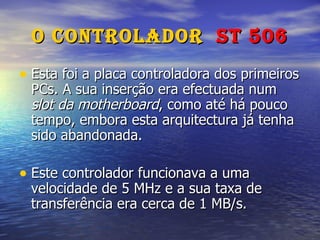 O Controlador  ST 506 Esta foi a placa controladora dos primeiros PCs. A sua inserção era efectuada num  slot da motherboard , como até há pouco tempo, embora esta arquitectura já tenha sido abandonada. Este controlador funcionava a uma velocidade de 5 MHz e a sua taxa de transferência era cerca de 1 MB/s. 