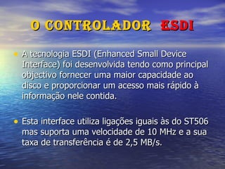 O Controlador  ESDI A tecnologia ESDI (Enhanced Small Device Interface) foi desenvolvida tendo como principal objectivo fornecer uma maior capacidade ao disco e proporcionar um acesso mais rápido à informação nele contida. Esta interface utiliza ligações iguais às do ST506 mas suporta uma velocidade de 10 MHz e a sua taxa de transferência é de 2,5 MB/s. 