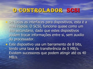 O Controlador  SCSI De todas as interfaces para dispositivos, esta é a mais rápida. O SCSI, funciona quase como um  bus  secundário, dado que estes dispositivos podem trocar informações entre si, sem auxilio do processador. Este dispositivo usa um barramento de 8 bits, tendo uma taxa de transferência de 5 MB/s. Existem sucessores que podem atingir até os 40 MB/s. 