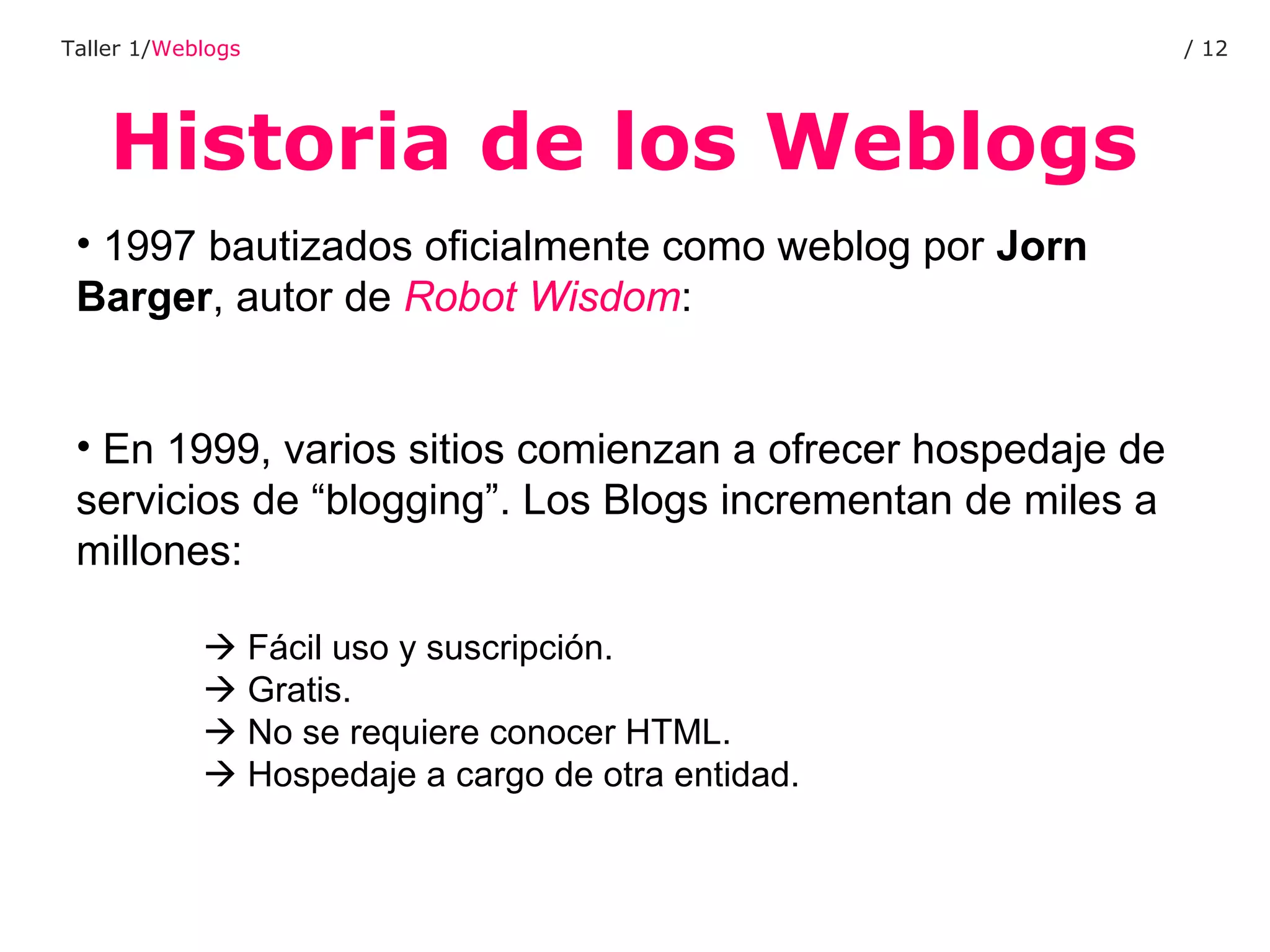 Historia de los Weblogs Taller 1/ Weblogs /  1997 bautizados oficialmente como weblog por  Jorn Barger , autor de  Robot Wisdom : En 1999, varios sitios comienzan a ofrecer hospedaje de servicios de “blogging”. Los Blogs incrementan de miles a millones:    Fácil uso y suscripción.    Gratis.    No se requiere conocer HTML.    Hospedaje a cargo de otra entidad. 