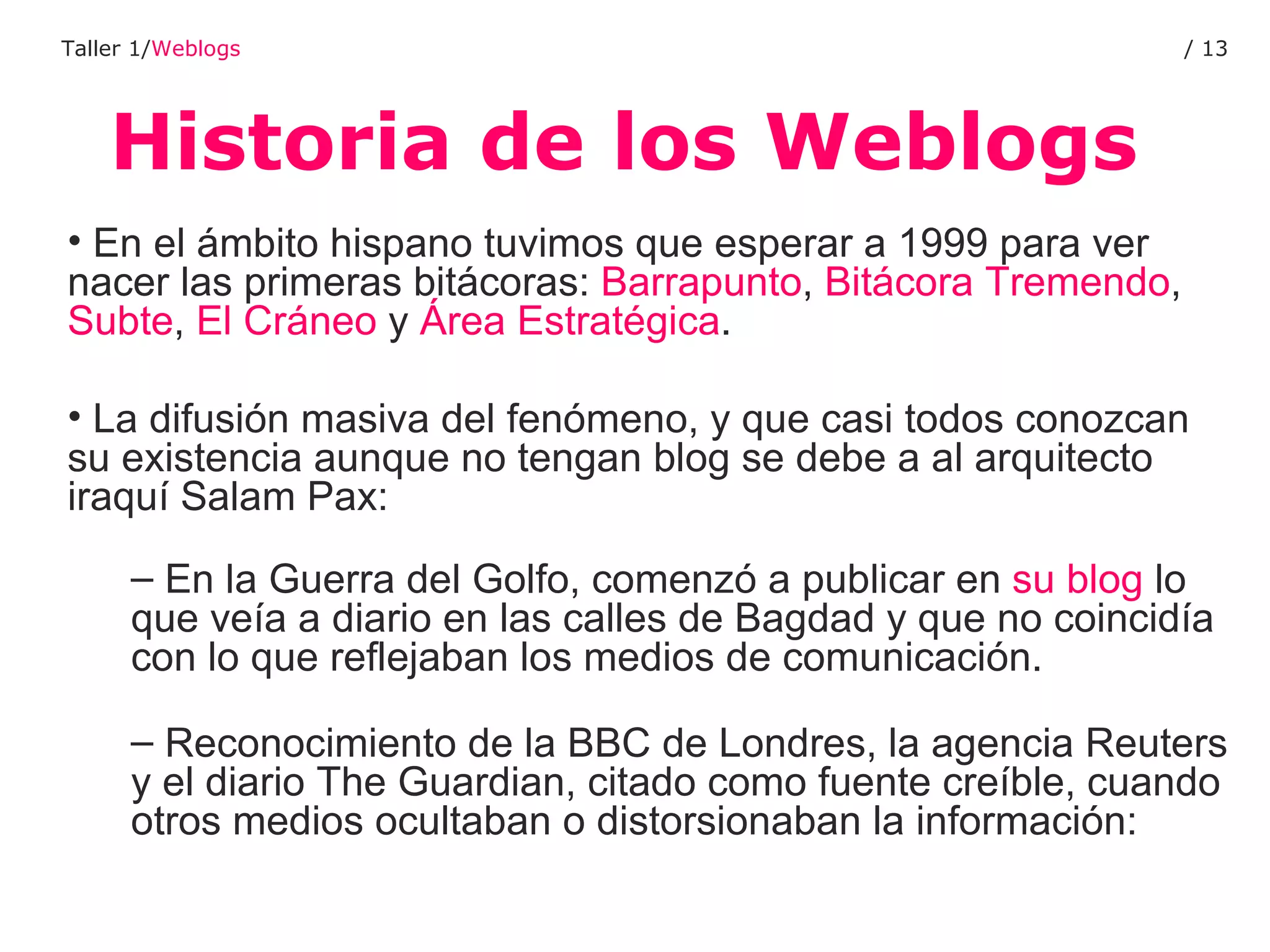 Historia de los Weblogs Taller 1/ Weblogs /  En el ámbito hispano tuvimos que esperar a 1999 para ver nacer las primeras bitácoras:  Barrapunto ,  Bitácora Tremendo ,  Subte ,  El Cráneo  y  Área Estratégica .  La difusión masiva del fenómeno, y que casi todos conozcan su existencia aunque no tengan blog se debe a al arquitecto iraquí Salam Pax: En la Guerra del Golfo, comenzó a publicar en  su blog  lo que veía a diario en las calles de Bagdad y que no coincidía con lo que reflejaban los medios de comunicación.  Reconocimiento de la BBC de Londres, la agencia Reuters y el diario The Guardian, citado como fuente creíble, cuando otros medios ocultaban o distorsionaban la información: 