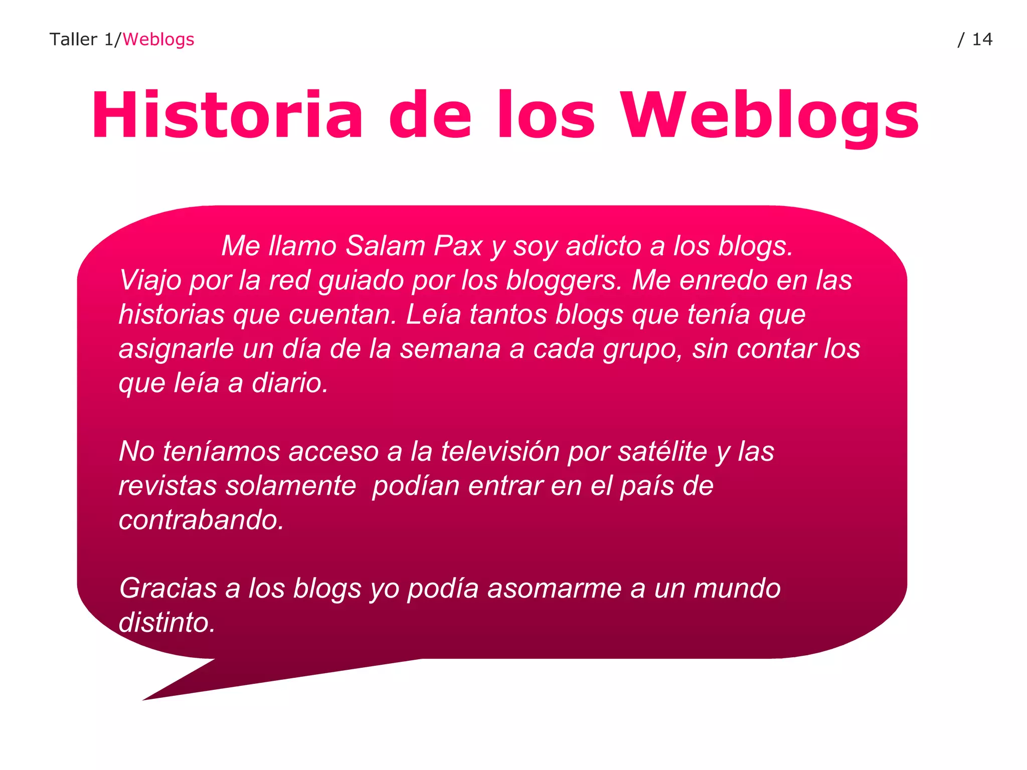 Historia de los Weblogs Taller 1/ Weblogs /  Me llamo Salam Pax y soy adicto a los blogs.  Viajo por la red guiado por los bloggers. Me enredo en las historias que cuentan. Leía tantos blogs que tenía que asignarle un día de la semana a cada grupo, sin contar los que leía a diario.  No teníamos acceso a la televisión por satélite y las revistas solamente  podían entrar en el país de contrabando.  Gracias a los blogs yo podía asomarme a un mundo distinto. 