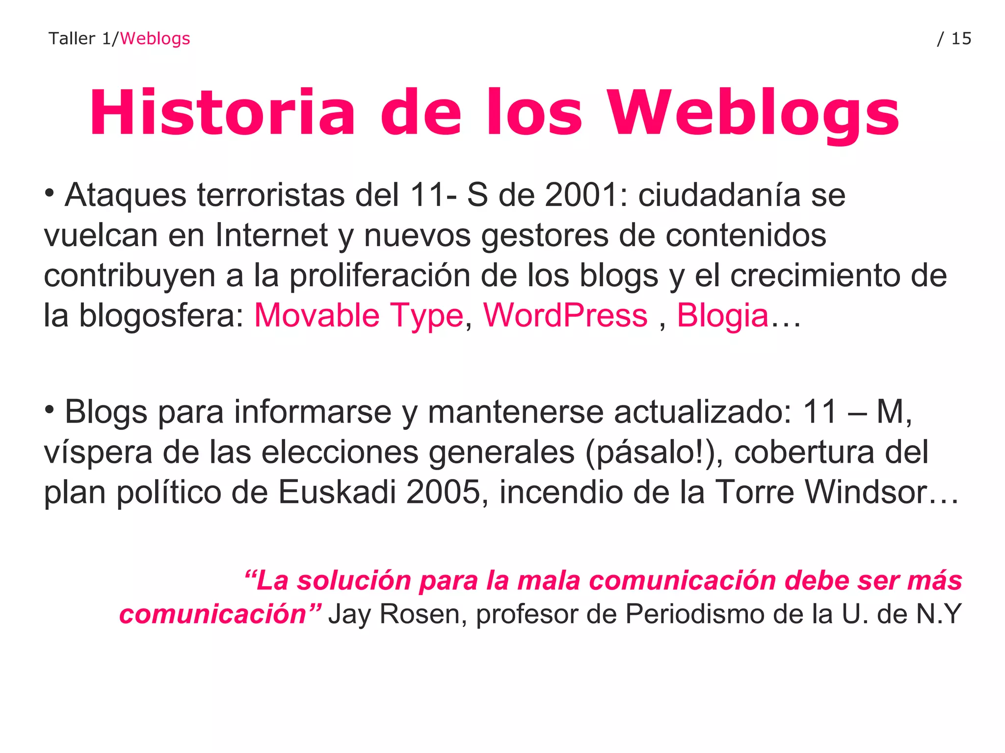 Historia de los Weblogs Taller 1/ Weblogs /  Ataques terroristas del 11- S de 2001: ciudadanía se vuelcan en Internet y nuevos gestores de contenidos contribuyen a la proliferación de los blogs y el crecimiento de la blogosfera:  Movable Type ,  WordPress  ,  Blogia … Blogs para informarse y mantenerse actualizado: 11 – M, víspera de las elecciones generales (pásalo!), cobertura del plan político de Euskadi 2005, incendio de la Torre Windsor… “ La solución para la mala comunicación debe ser más comunicación”  Jay Rosen, profesor de Periodismo de la U. de N.Y 