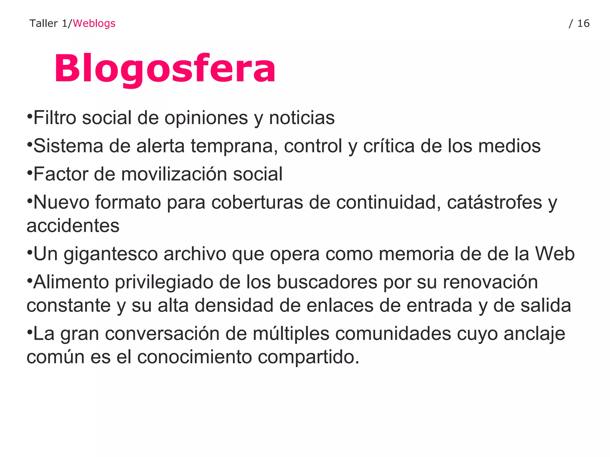 Blogosfera Taller 1/ Weblogs /  Filtro social de opiniones y noticias Sistema de alerta temprana, control y crítica de los medios Factor de movilización social Nuevo formato para coberturas de continuidad, catástrofes y accidentes Un gigantesco archivo que opera como memoria de de la Web Alimento privilegiado de los buscadores por su renovación constante y su alta densidad de enlaces de entrada y de salida La gran conversación de múltiples comunidades cuyo anclaje común es el conocimiento compartido. 