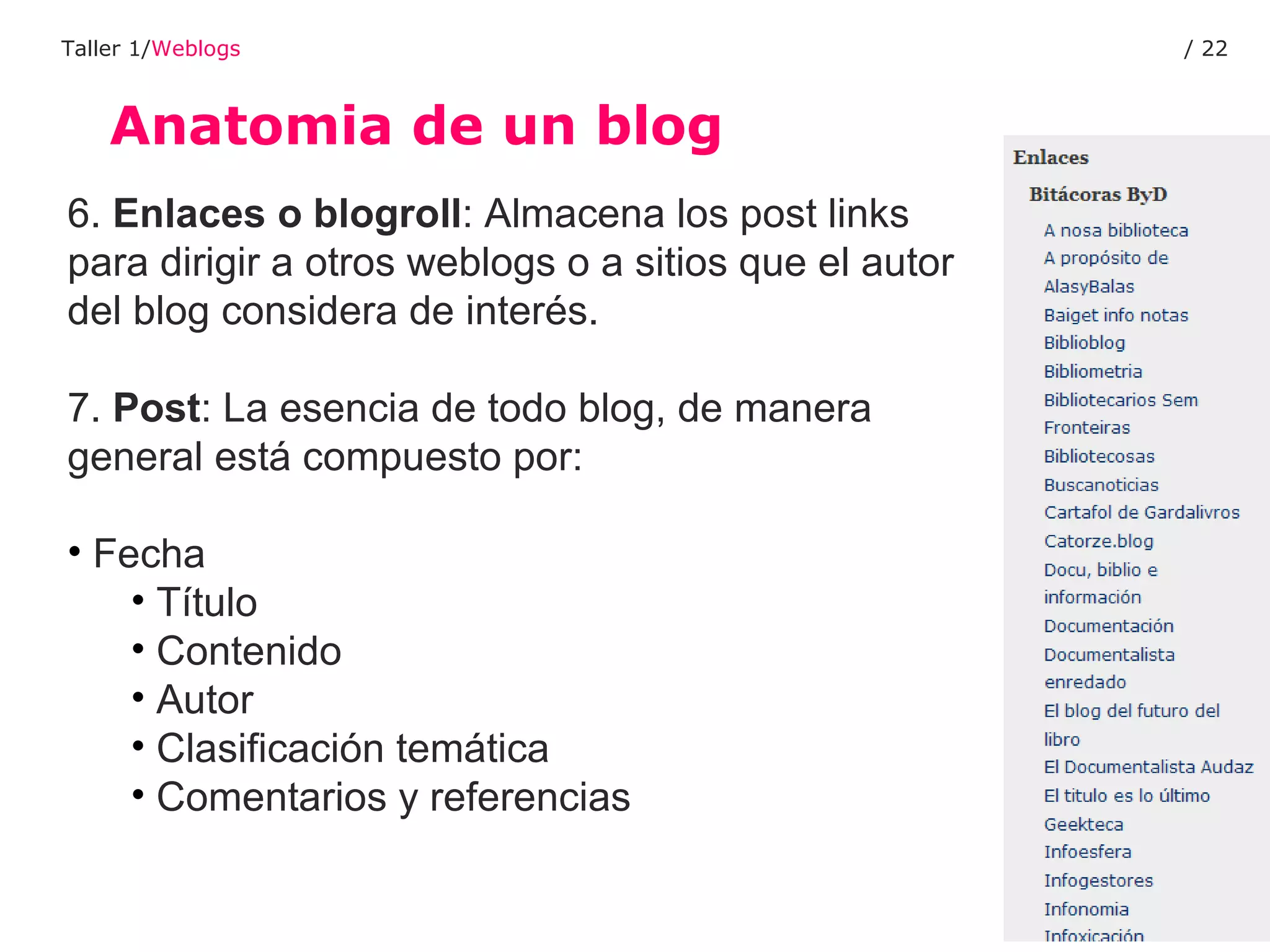 Anatomia de un blog Taller 1/ Weblogs /  6.  Enlaces o blogroll : Almacena los post links para dirigir a otros weblogs o a sitios que el autor del blog considera de interés. 7.  Post : La esencia de todo blog, de manera general está compuesto por: Fecha Título Contenido Autor Clasificación temática Comentarios y referencias 