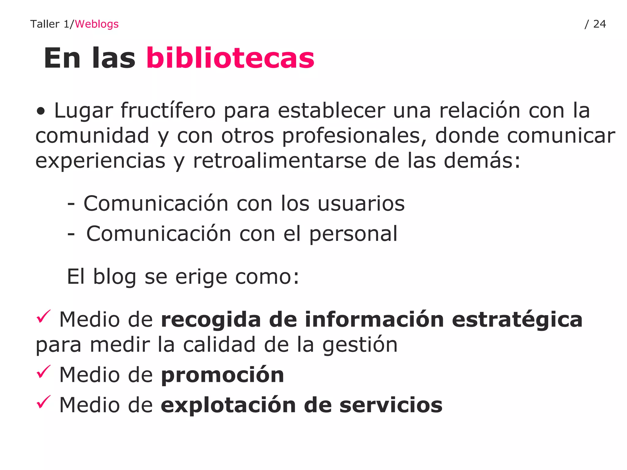 En las  bibliotecas Taller 1/ Weblogs /  Lugar fructífero para establecer una relación con la comunidad y con otros profesionales, donde comunicar experiencias y retroalimentarse de las demás: - Comunicación con los usuarios Comunicación con el personal El blog se erige como: Medio de  recogida de información estratégica  para medir la calidad de la gestión Medio de  promoción Medio de  explotación de servicios 