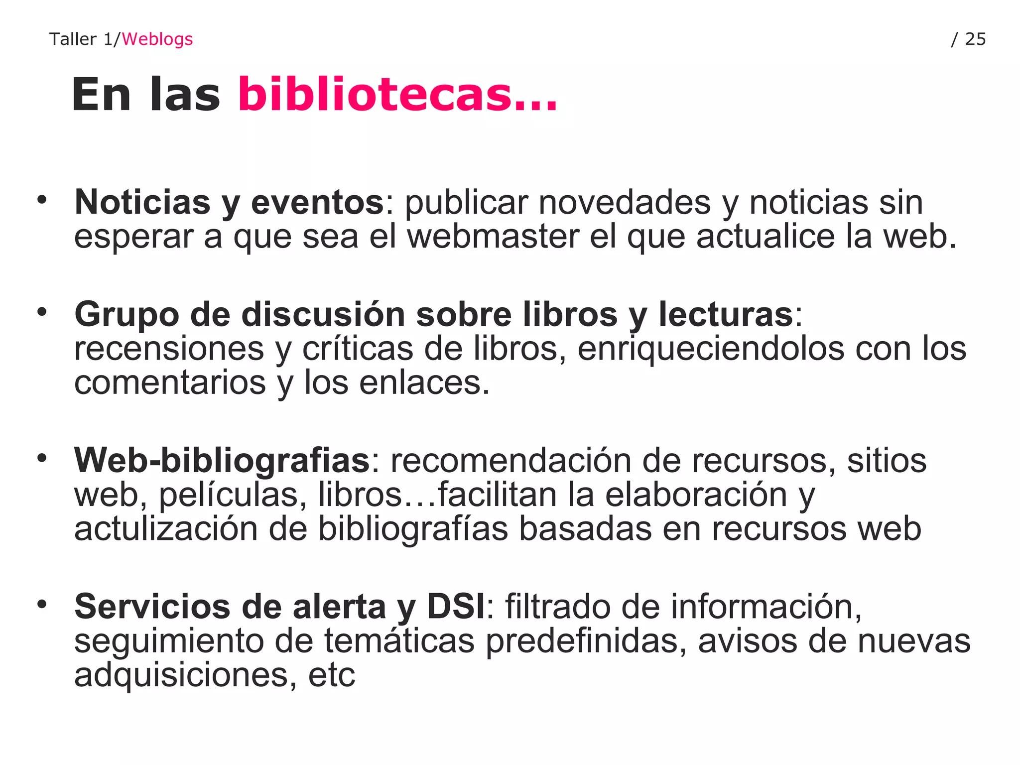 En las  bibliotecas… Taller 1/ Weblogs /  Noticias y eventos : publicar novedades y noticias sin esperar a que sea el webmaster el que actualice la web.  Grupo de discusión sobre libros y lecturas : recensiones y críticas de libros, enriqueciendolos con los   comentarios y los enlaces.  Web-bibliografias : recomendación de recursos, sitios web, películas, libros…facilitan la elaboración y actulización de bibliografías basadas en recursos web Servicios de alerta y DSI : filtrado de información, seguimiento de temáticas predefinidas, avisos de nuevas adquisiciones, etc 