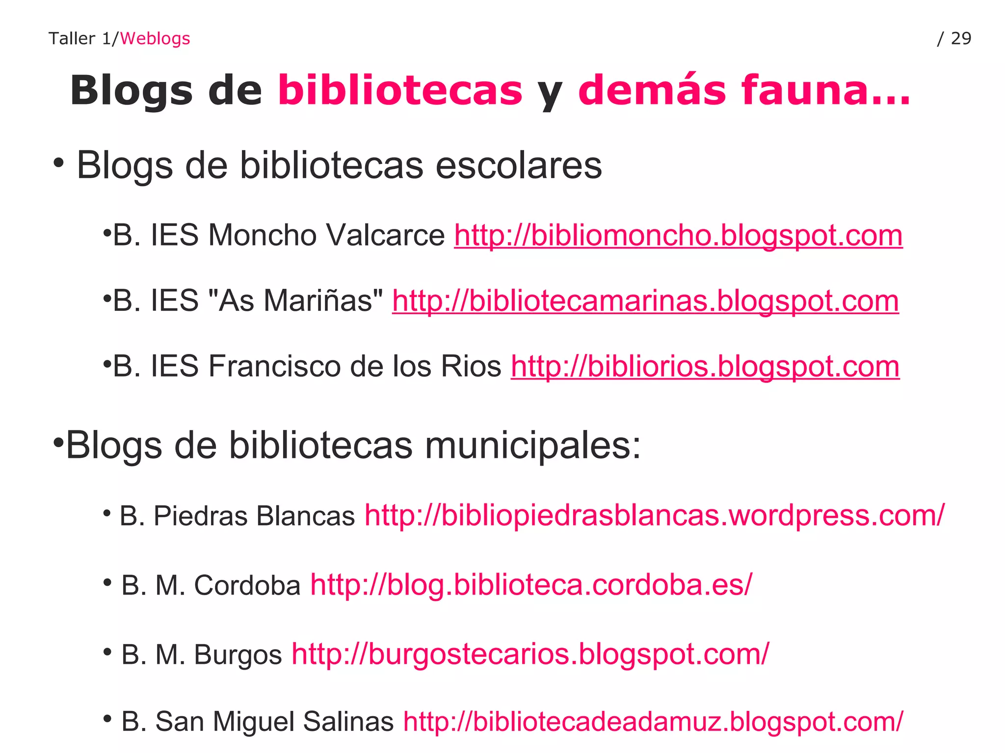 Blogs de  bibliotecas  y  demás fauna… Taller 1/ Weblogs /  Blogs de bibliotecas escolares B. IES Moncho Valcarce  http://bibliomoncho.blogspot.com B. IES "As Mariñas"  http://bibliotecamarinas.blogspot.com   B. IES Francisco de los Rios  http://bibliorios.blogspot.com   Blogs de bibliotecas municipales: B. Piedras Blancas   http://bibliopiedrasblancas.wordpress.com/ B. M. Cordoba   http://blog.biblioteca.cordoba.es/ B. M. Burgos   http://burgostecarios.blogspot.com/ B. San Miguel Salinas   http://bibliotecadeadamuz.blogspot.com/   
