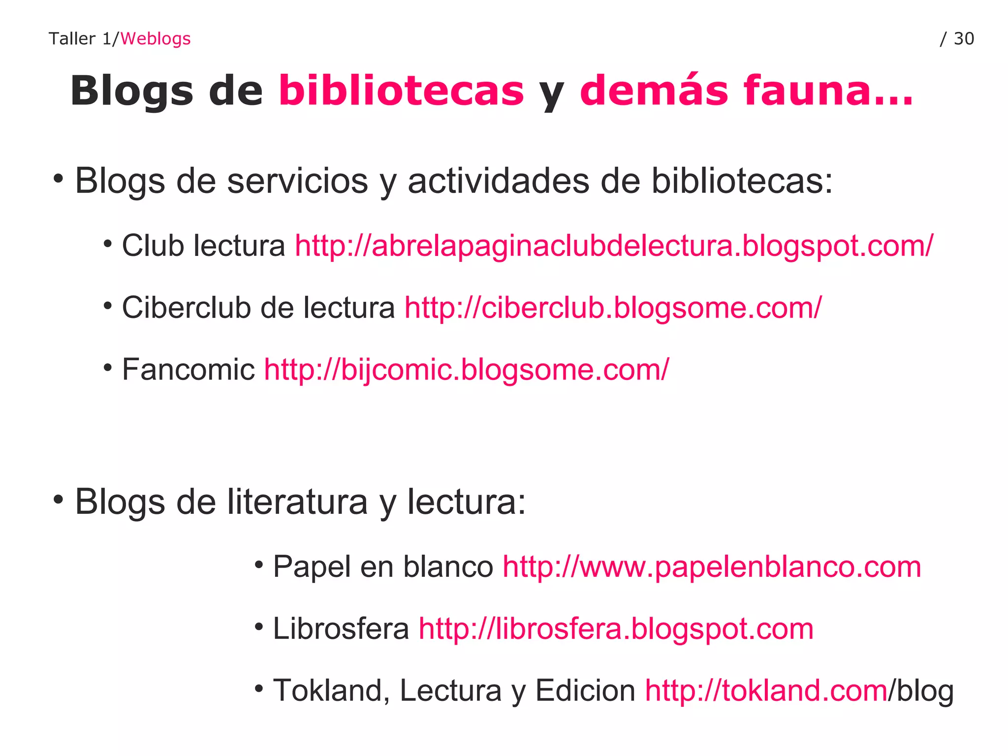 Blogs de  bibliotecas  y  demás fauna… Taller 1/ Weblogs /  Blogs de servicios y actividades de bibliotecas: Club lectura  http://abrelapaginaclubdelectura.blogspot.com/ Ciberclub de lectura  http://ciberclub.blogsome.com/   Fancomic  http://bijcomic.blogsome.com/   Blogs de literatura y lectura: Papel en blanco  http://www.papelenblanco.com Librosfera  http://librosfera.blogspot.com Tokland, Lectura y Edicion  http:// tokland.com /blog   