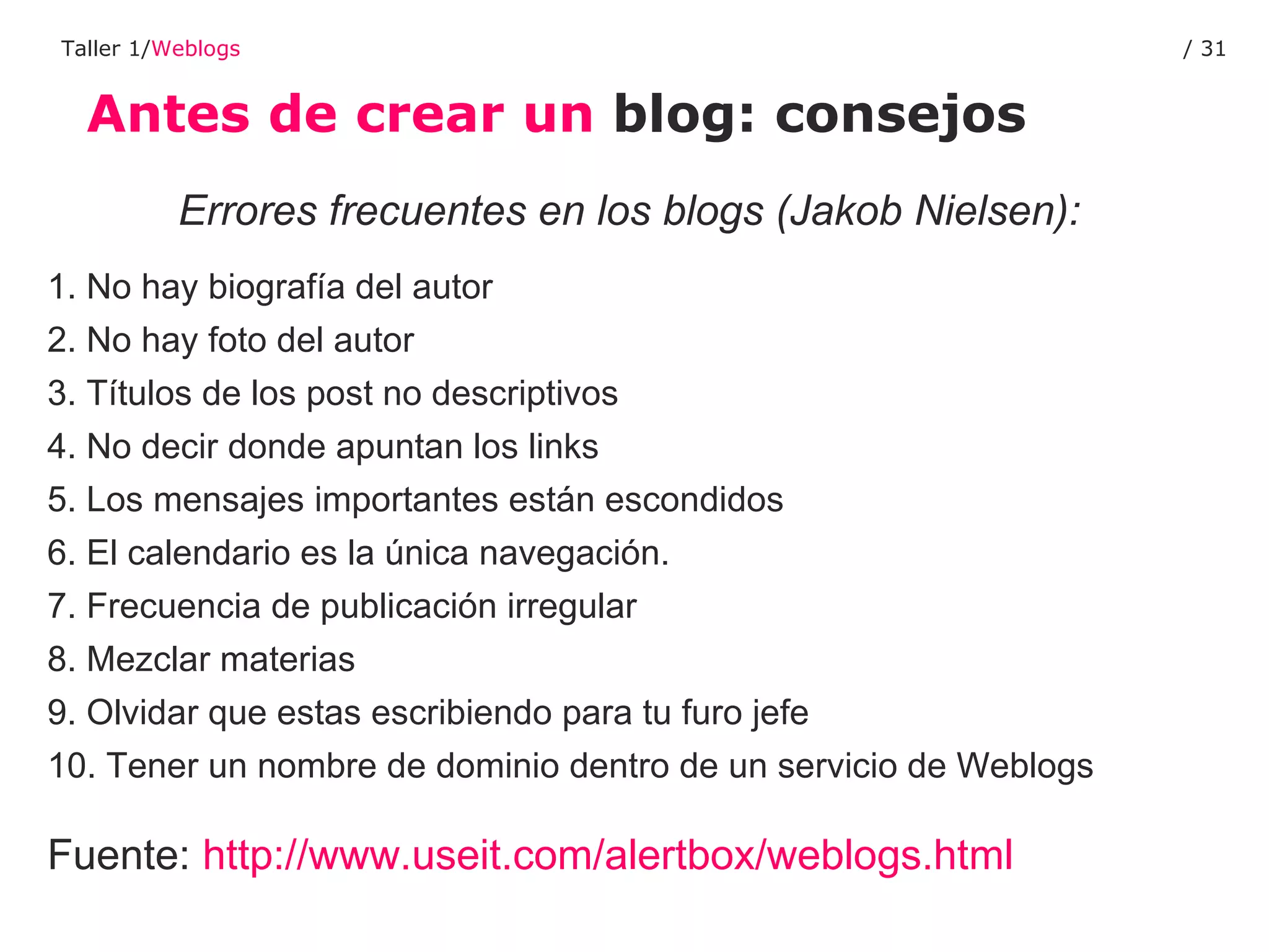 Antes de crear un  blog: consejos Taller 1/ Weblogs /  Errores frecuentes en los blogs (Jakob Nielsen): 1. No hay biografía del autor  2. No hay foto del autor  3. Títulos de los post no descriptivos  4. No decir donde apuntan los links  5. Los mensajes importantes están escondidos  6. El calendario es la única navegación.  7. Frecuencia de publicación irregular  8. Mezclar materias  9. Olvidar que estas escribiendo para tu furo jefe  10. Tener un nombre de dominio dentro de un servicio de Weblogs Fuente:  http://www.useit.com/alertbox/weblogs.html   