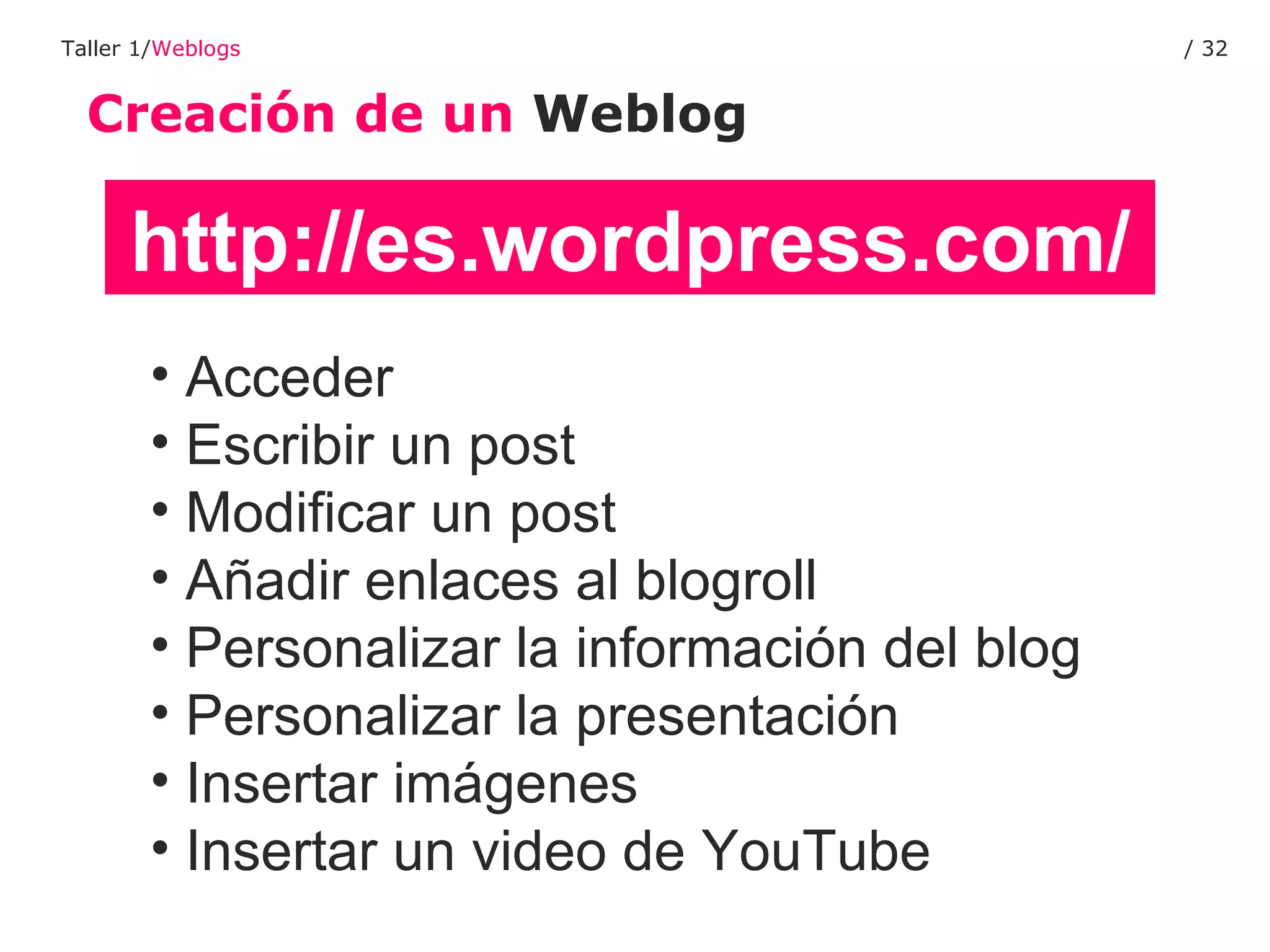 Creación de un  Weblog Taller 1/ Weblogs /  http://es.wordpress.com/ Acceder Escribir un post Modificar un post Añadir enlaces al blogroll Personalizar la información del blog Personalizar la presentación Insertar imágenes Insertar un video de YouTube 