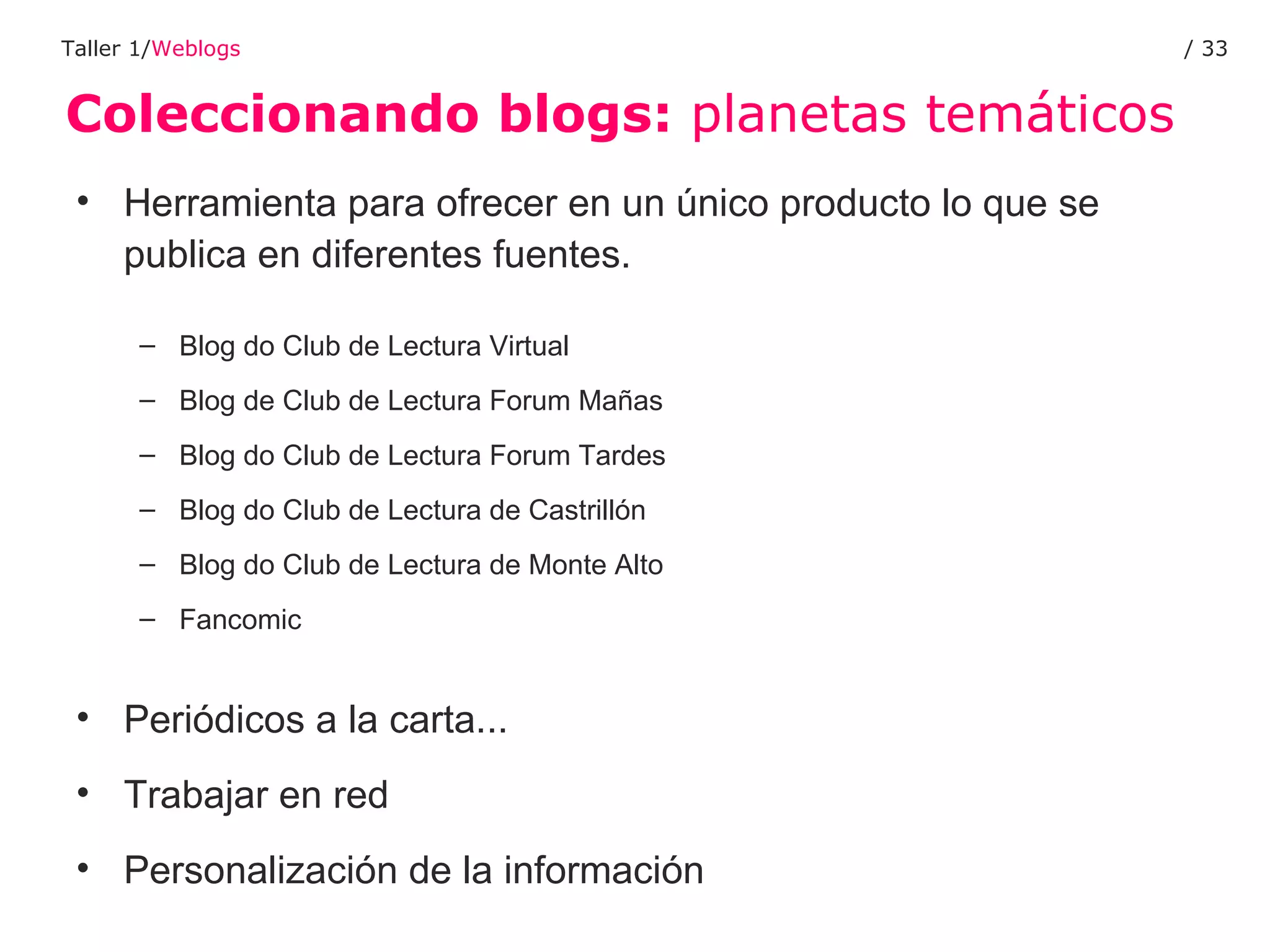 Coleccionando blogs:  planetas temáticos Taller 1/ Weblogs /  Herramienta para ofrecer en un único producto lo que se publica en diferentes fuentes. Blog do Club de Lectura Virtual Blog de Club de Lectura Forum Mañas Blog do Club de Lectura Forum Tardes Blog do Club de Lectura de Castrillón Blog do Club de Lectura de Monte Alto Fancomic Periódicos a la carta... Trabajar en red Personalización de la información 