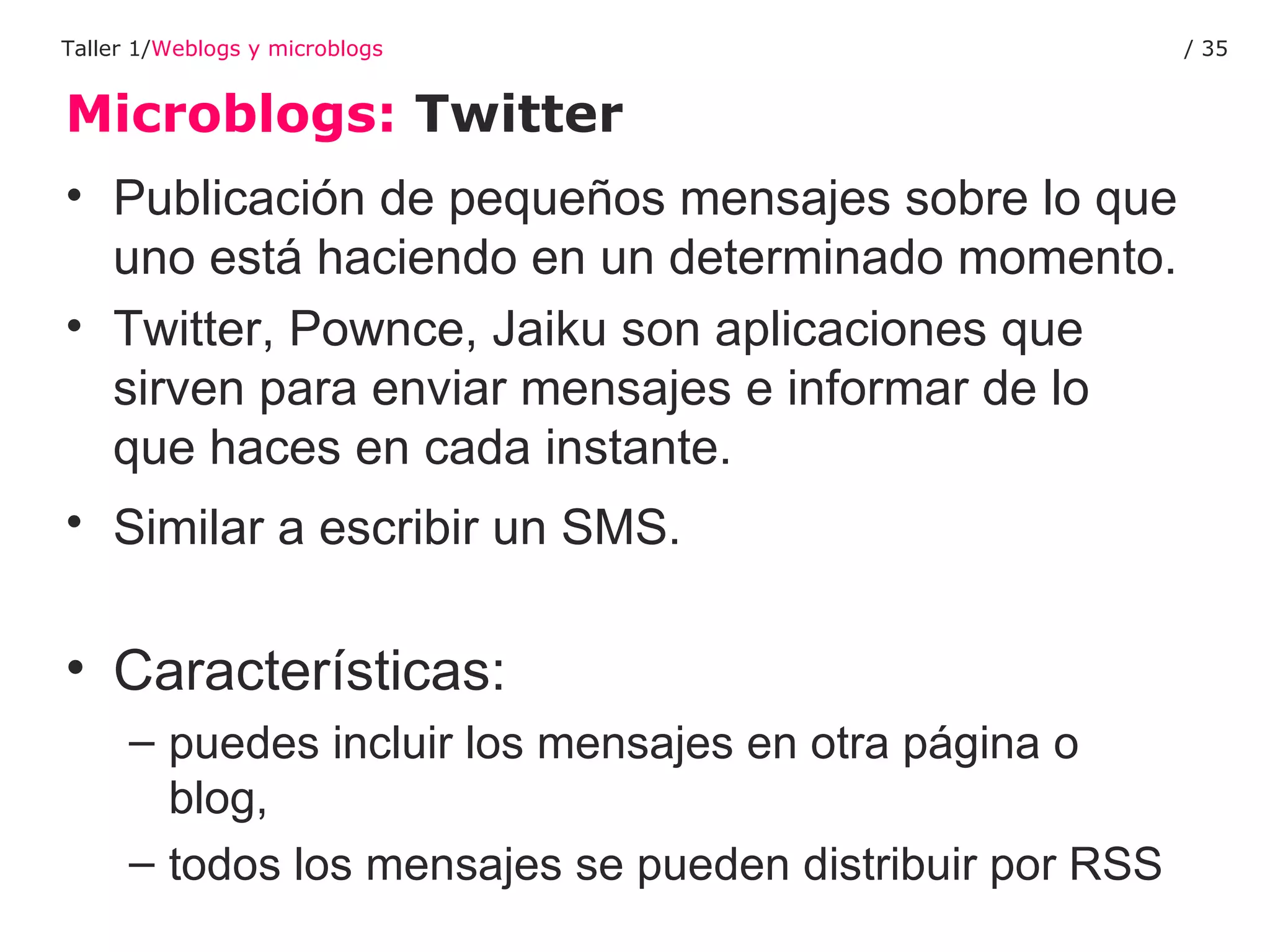 Microblogs:  Twitter Taller 1/ Weblogs y microblogs /  Publicación de pequeños mensajes sobre lo que uno está haciendo en un determinado momento.  Twitter, Pownce, Jaiku son aplicaciones que sirven para enviar mensajes e informar de lo que haces en cada instante. Similar a escribir un SMS.   Características:  puedes incluir los mensajes en otra página o blog,  todos los mensajes se pueden distribuir por RSS 