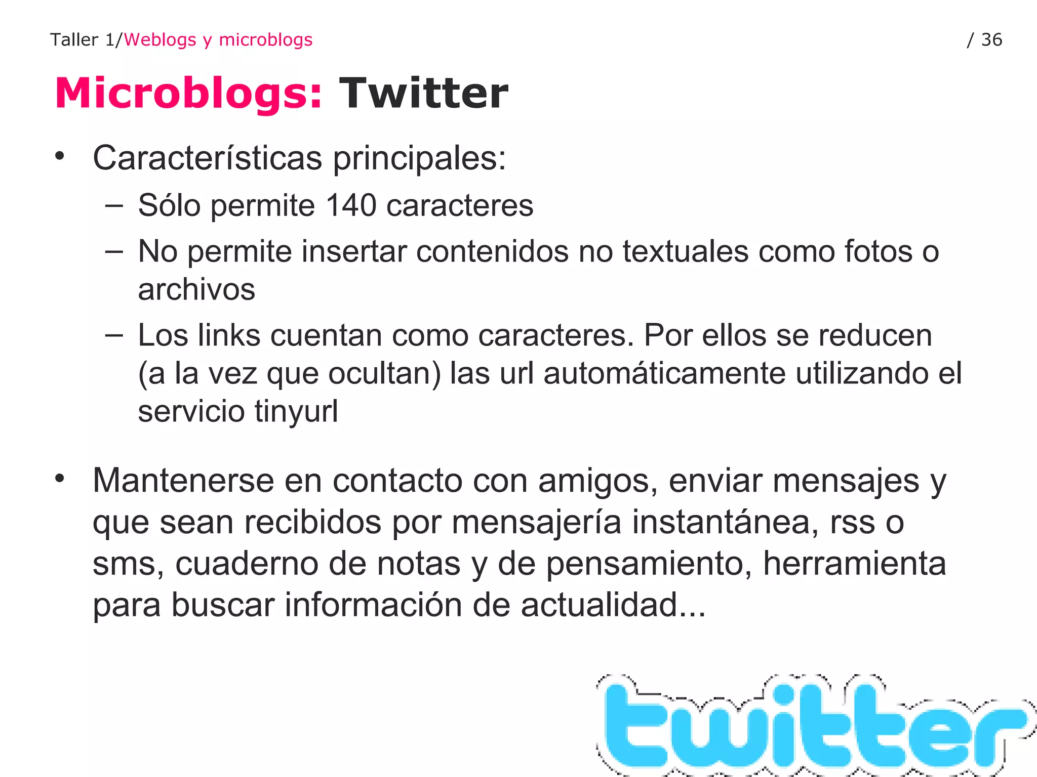 Microblogs:  Twitter Taller 1/ Weblogs y microblogs /  Características principales: Sólo permite 140 caracteres  No permite insertar contenidos no textuales como fotos o archivos Los links cuentan como caracteres. Por ellos se reducen (a la vez que ocultan) las url automáticamente utilizando el servicio tinyurl Mantenerse en contacto con amigos, enviar mensajes y que sean recibidos por mensajería instantánea, rss o sms, cuaderno de notas y de pensamiento, herramienta para buscar información de actualidad... 
