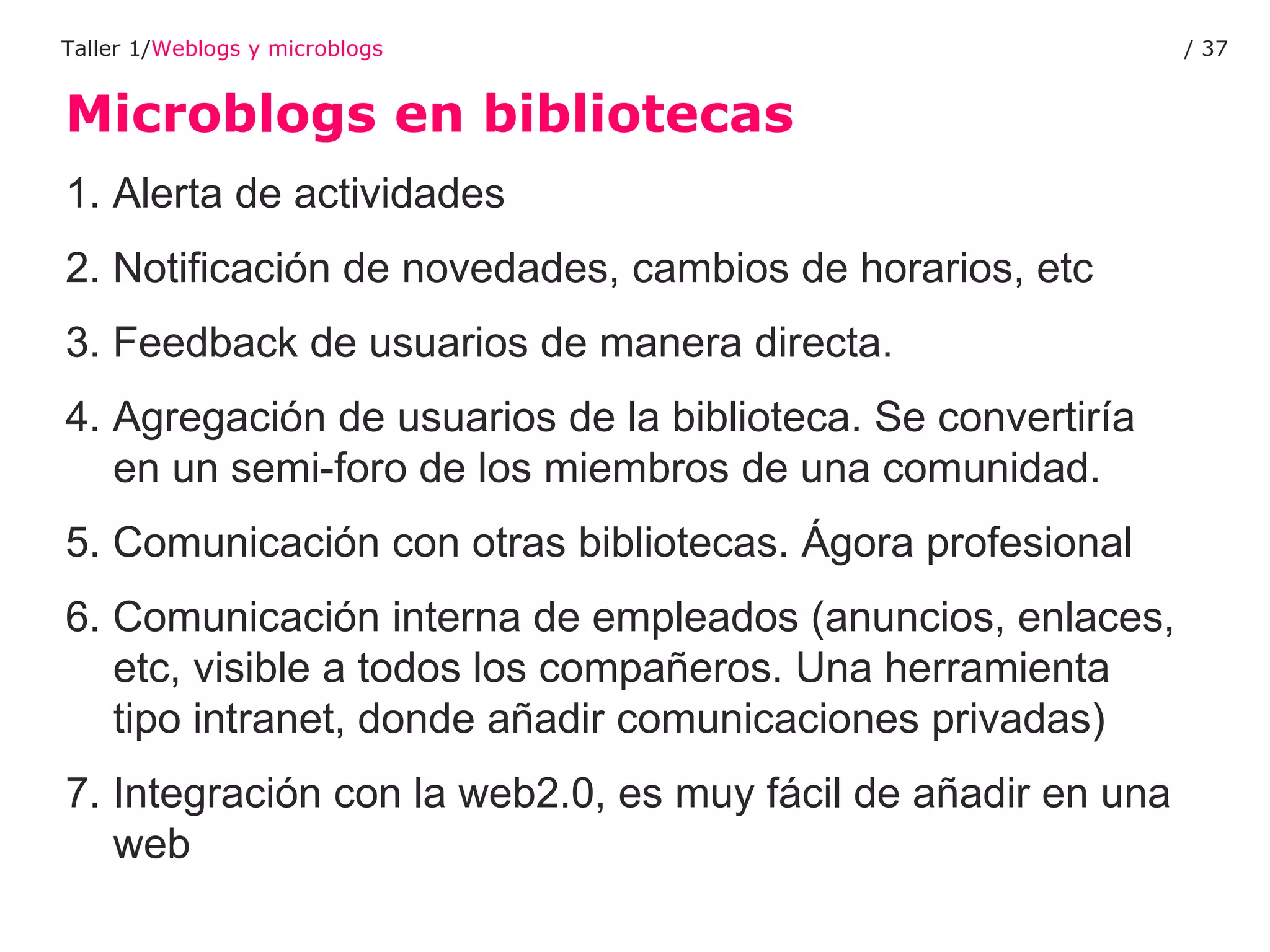 Microblogs en bibliotecas Taller 1/ Weblogs y microblogs /  1. Alerta de actividades 2. Notificación de novedades, cambios de horarios, etc 3. Feedback de usuarios de manera directa. 4. Agregación de usuarios de la biblioteca. Se convertiría en un semi-foro de los miembros de una comunidad. 5. Comunicación con otras bibliotecas. Ágora profesional  6. Comunicación interna de empleados (anuncios, enlaces, etc, visible a todos los compañeros. Una herramienta tipo intranet, donde añadir comunicaciones privadas) 7. Integración con la web2.0, es muy fácil de añadir en una web 