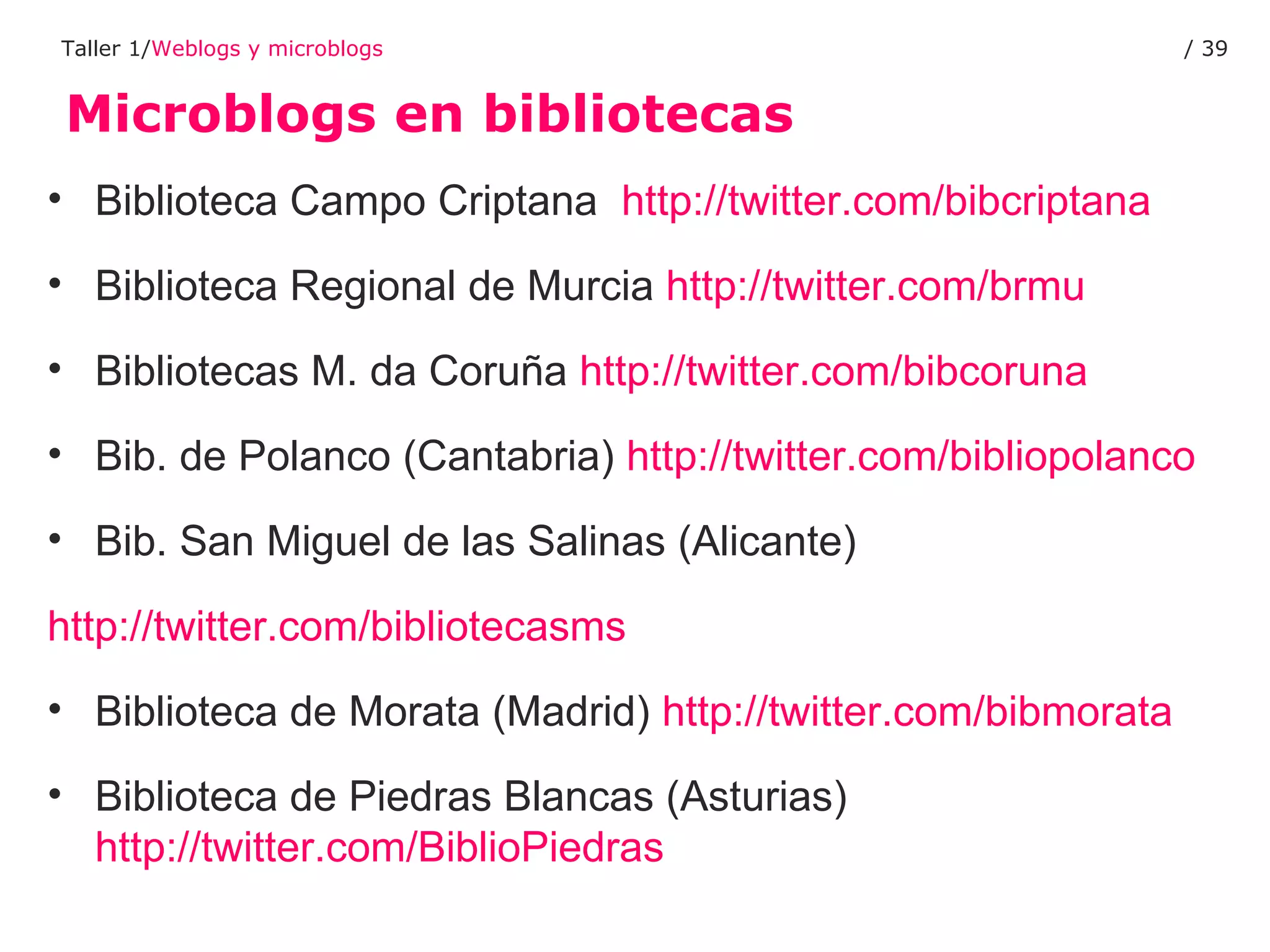 Microblogs en bibliotecas Taller 1/ Weblogs y microblogs /  Biblioteca Campo Criptana   http://twitter.com/bibcriptana   Biblioteca Regional de Murcia  http://twitter.com/brmu   Bibliotecas M. da Coruña  http://twitter.com/bibcoruna   Bib. de Polanco (Cantabria)  http://twitter.com/bibliopolanco   Bib. San Miguel de las Salinas (Alicante) http://twitter.com/bibliotecasms   Biblioteca de Morata (Madrid)  http://twitter.com/bibmorata   Biblioteca de Piedras Blancas (Asturias)  http://twitter.com/BiblioPiedras   