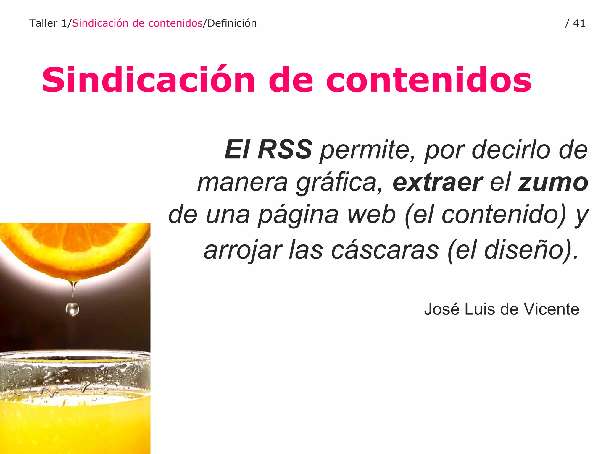 Sindicación de contenidos Taller 1/ Sindicación de contenidos /Definición /  El RSS  permite, por decirlo de manera gráfica,  extraer  el  zumo  de una página web (el contenido) y arrojar las cáscaras (el diseño).   José Luis de Vicente   