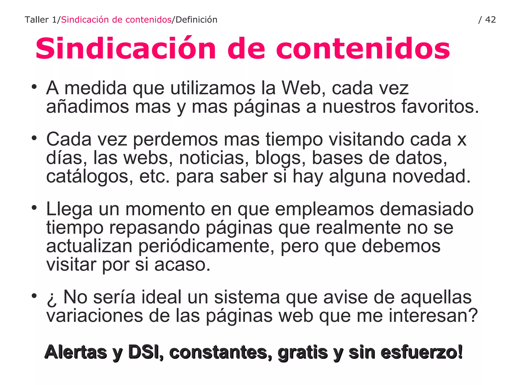 Sindicación de contenidos Taller 1/ Sindicación de contenidos /Definición /  A medida que utilizamos la Web, cada vez añadimos mas y mas páginas a nuestros favoritos. Cada vez perdemos mas tiempo visitando cada x días, las webs, noticias, blogs, bases de datos, catálogos, etc. para saber si hay alguna novedad. Llega un momento en que empleamos demasiado tiempo repasando páginas que realmente no se actualizan periódicamente, pero que debemos visitar por si acaso. ¿ No sería ideal un sistema que avise de aquellas variaciones de las páginas web que me interesan? Alertas y DSI, constantes, gratis y sin esfuerzo!   