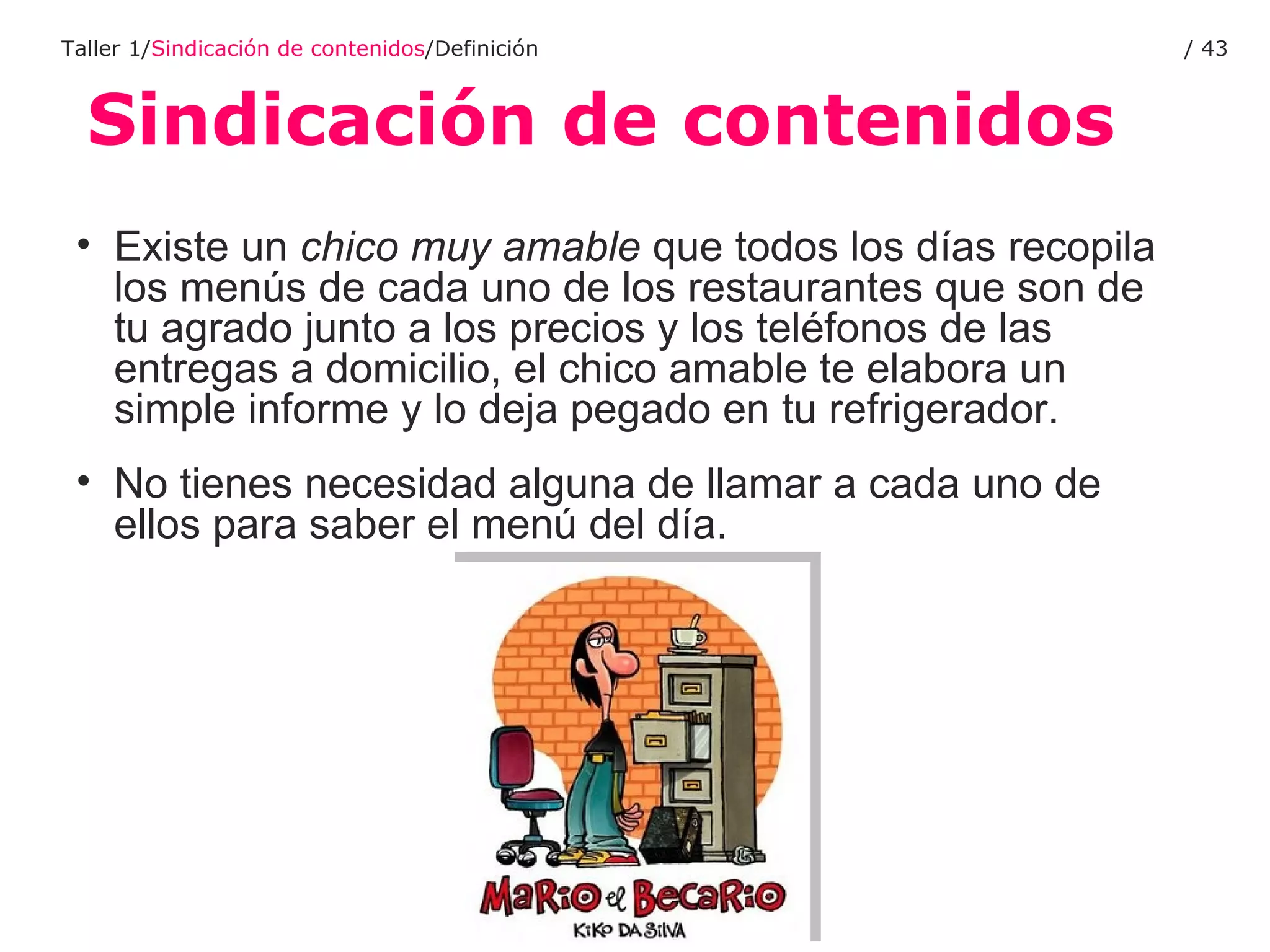 Sindicación de contenidos Taller 1/ Sindicación de contenidos /Definición /  Existe un  chico muy amable  que todos los días recopila los menús de cada uno de los restaurantes que son de tu agrado junto a los precios y los teléfonos de las entregas a domicilio, el chico amable te elabora un simple informe y lo deja pegado en tu refrigerador. No tienes necesidad alguna de llamar a cada uno de ellos para saber el menú del día.  
