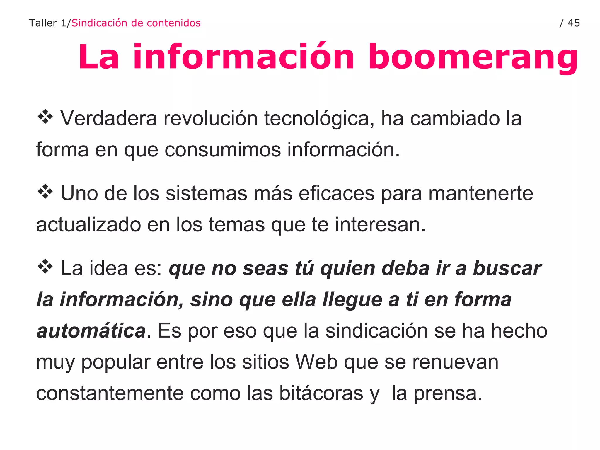 La información boomerang Taller 1/ Sindicación de contenidos /  Verdadera revolución tecnológica, ha cambiado la forma en que consumimos información. Uno de los sistemas más eficaces para mantenerte actualizado en los temas que te interesan.  La idea es:  que no seas tú quien deba ir a buscar la información, sino que ella llegue a ti en forma automática . Es por eso que la sindicación se ha hecho muy popular entre los sitios Web que se renuevan constantemente como las bitácoras y  la prensa. 