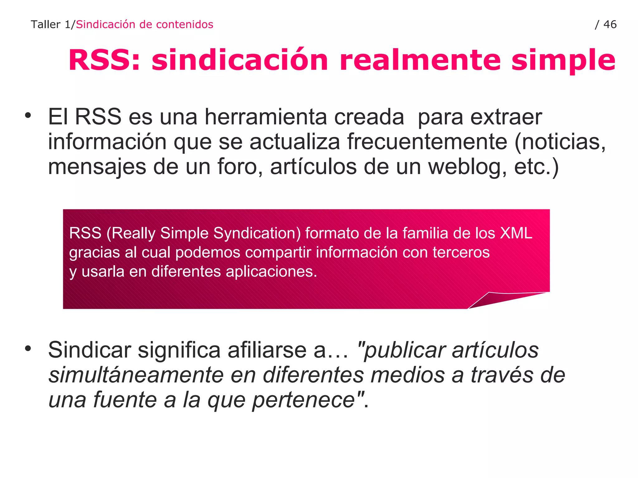 RSS: sindicación realmente simple Taller 1/ Sindicación de contenidos /  El RSS es una herramienta creada  para extraer información que se actualiza frecuentemente (noticias, mensajes de un foro, artículos de un weblog, etc.) Sindicar significa afiliarse a…  "publicar artículos simultáneamente en diferentes medios a través de una fuente a la que pertenece" . RSS (Really Simple Syndication) formato de la familia de los XML  gracias al cual podemos compartir información con terceros  y usarla en diferentes aplicaciones. 