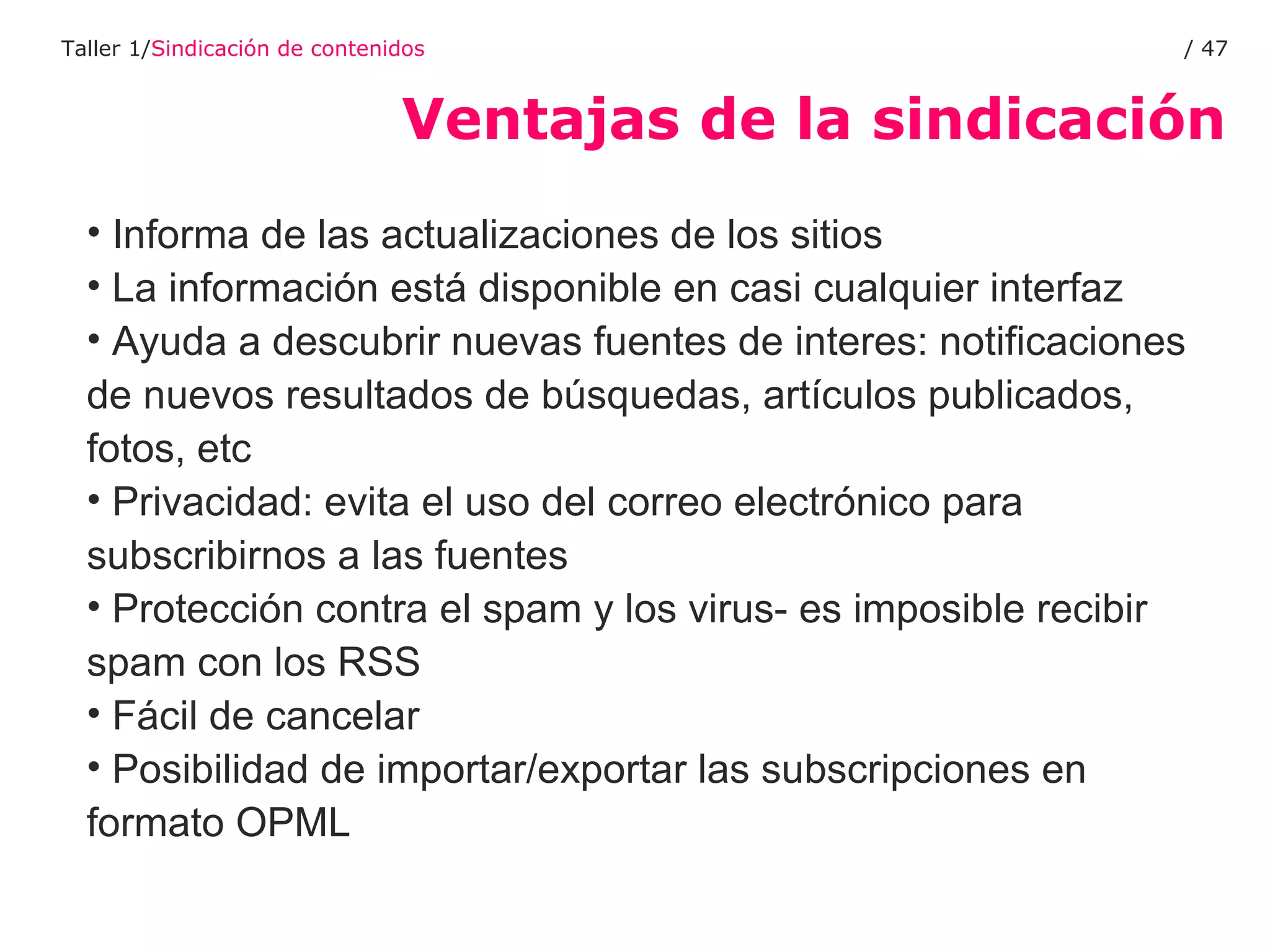 Ventajas de la sindicación Taller 1/ Sindicación de contenidos /  Informa de las actualizaciones de los sitios La información está disponible en casi cualquier interfaz  Ayuda a descubrir nuevas fuentes de interes: notificaciones de nuevos resultados de búsquedas, artículos publicados, fotos, etc Privacidad: evita el uso del correo electrónico para subscribirnos a las fuentes Protección contra el spam y los virus- es imposible recibir spam con los RSS Fácil de cancelar Posibilidad de importar/exportar las subscripciones en formato OPML 