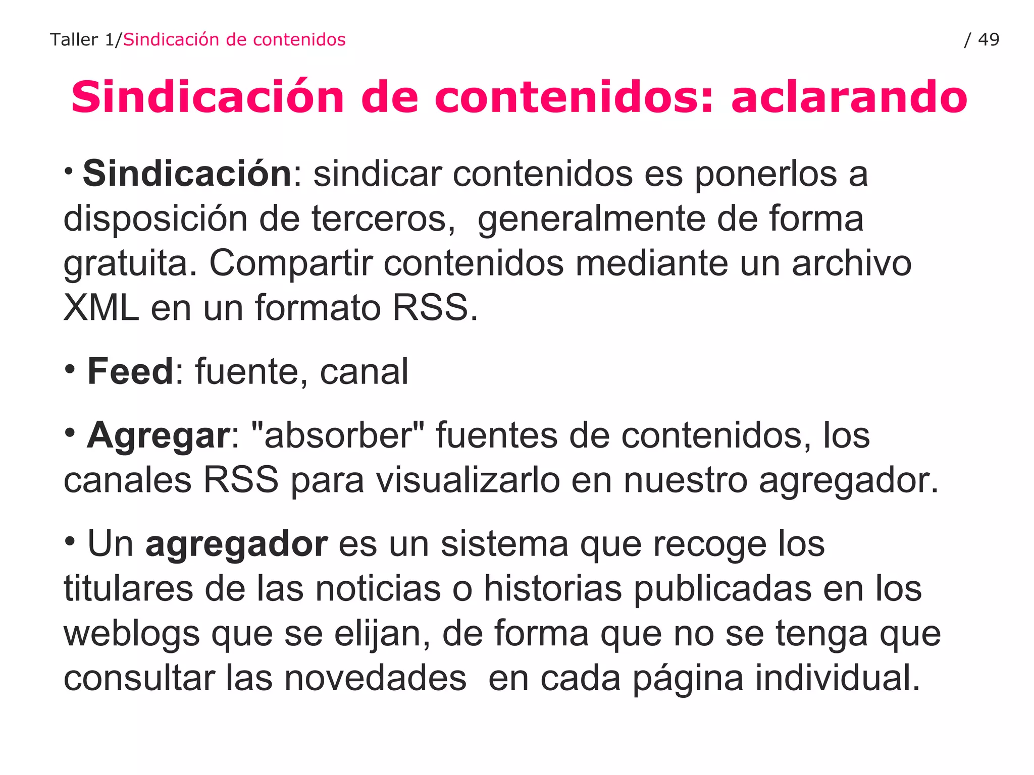 Sindicación de contenidos: aclarando Taller 1/ Sindicación de contenidos /  Sindicación : sindicar contenidos es ponerlos a disposición de terceros,  generalmente de forma gratuita. Compartir contenidos mediante un archivo XML en un formato RSS. Feed : fuente, canal Agregar : "absorber" fuentes de contenidos, los canales RSS para visualizarlo en nuestro agregador.  Un  agregador  es un sistema que recoge los titulares de las noticias o historias publicadas en los weblogs que se elijan, de forma que no se tenga que consultar las novedades  en cada página individual. 