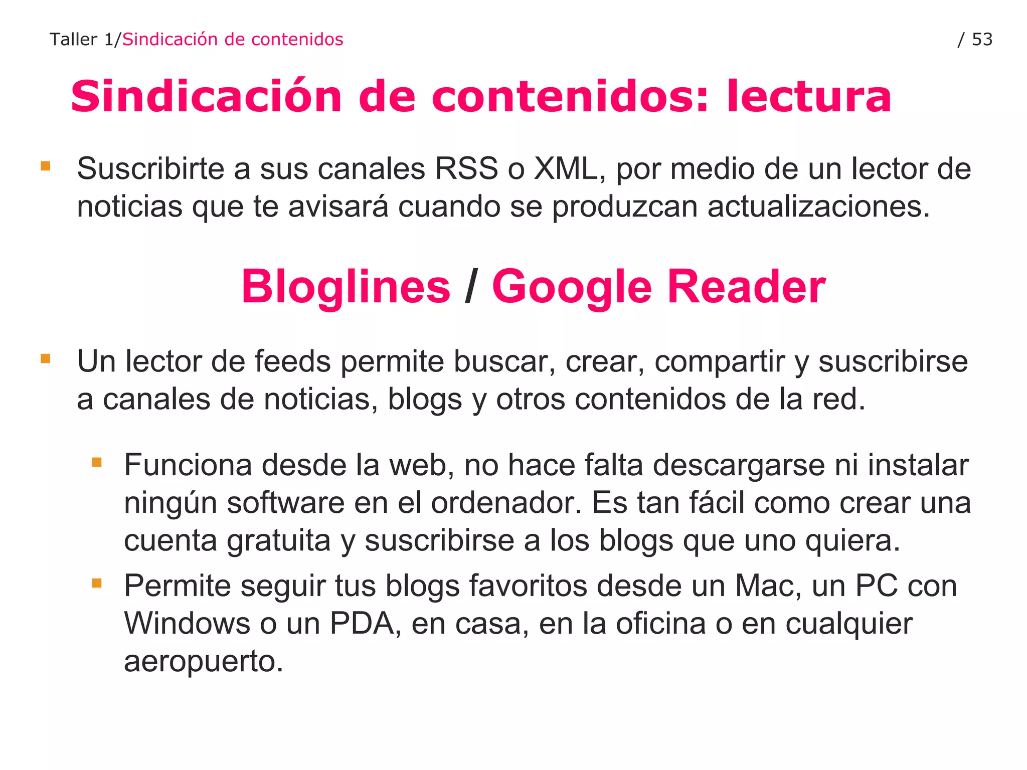 Sindicación de contenidos: lectura Taller 1/ Sindicación de contenidos /  Suscribirte a sus canales RSS o XML, por medio de un lector de noticias que te avisará cuando se produzcan actualizaciones. Bloglines  /  Google Reader Un lector de feeds permite buscar, crear, compartir y suscribirse a canales de noticias, blogs y otros contenidos de la red.  Funciona desde la web, no hace falta descargarse ni instalar ningún software en el ordenador. Es tan fácil como crear una cuenta gratuita y suscribirse a los blogs que uno quiera.  Permite seguir tus blogs favoritos desde un Mac, un PC con Windows o un PDA, en casa, en la oficina o en cualquier aeropuerto.  