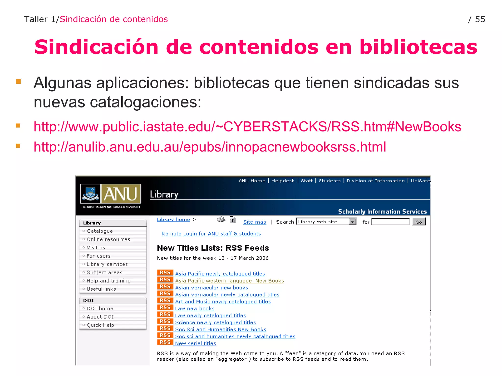 Sindicación de contenidos en bibliotecas Taller 1/ Sindicación de contenidos /  Algunas aplicaciones: bibliotecas que tienen sindicadas sus nuevas catalogaciones:  http://www.public.iastate.edu/~CYBERSTACKS/RSS.htm#NewBooks   http://anulib.anu.edu.au/epubs/innopacnewbooksrss.html   