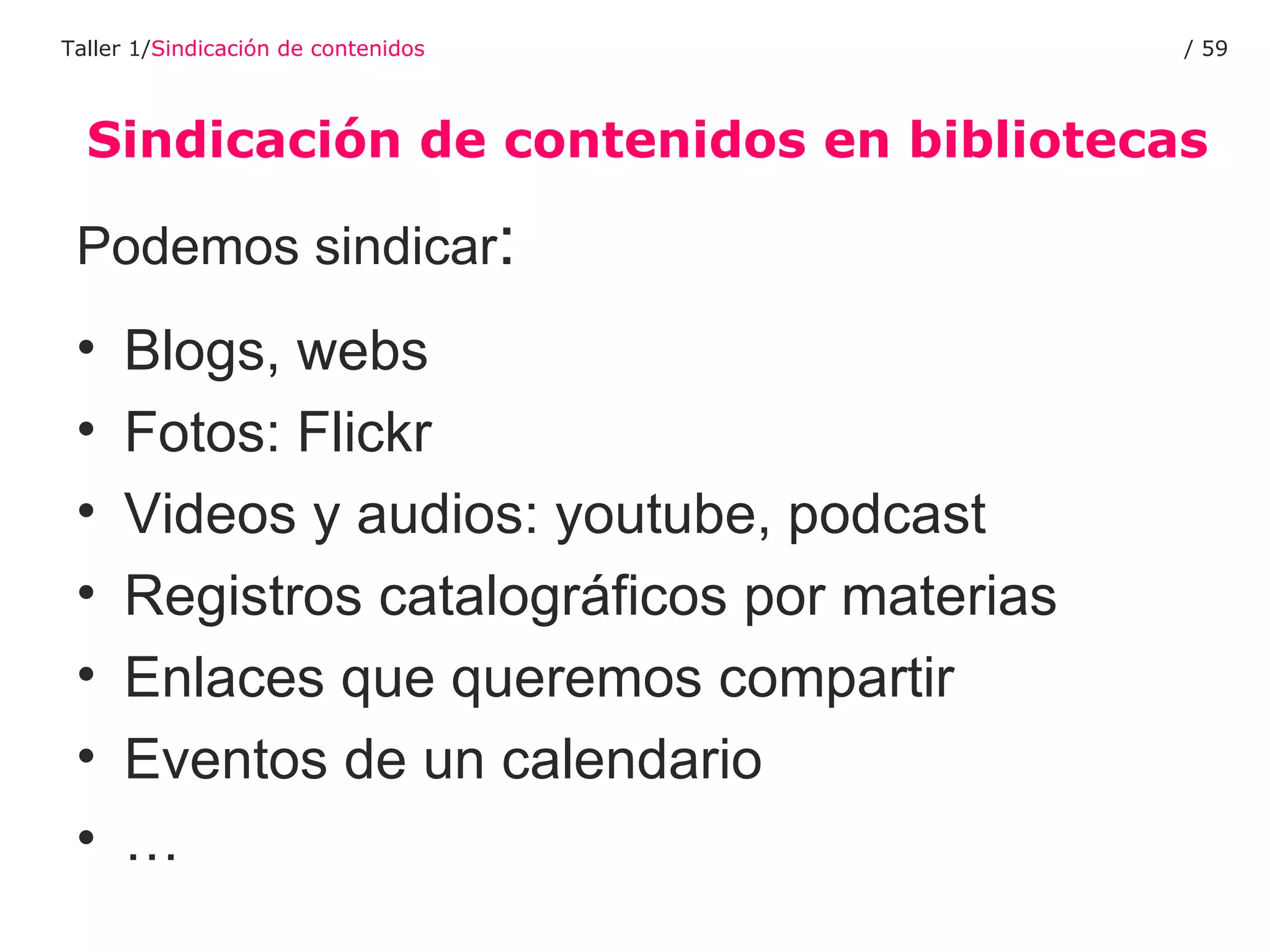 Sindicación de contenidos en bibliotecas Taller 1/ Sindicación de contenidos /  Podemos sindicar : Blogs, webs Fotos: Flickr Videos y audios: youtube, podcast Registros catalográficos por materias Enlaces que queremos compartir Eventos de un calendario … 