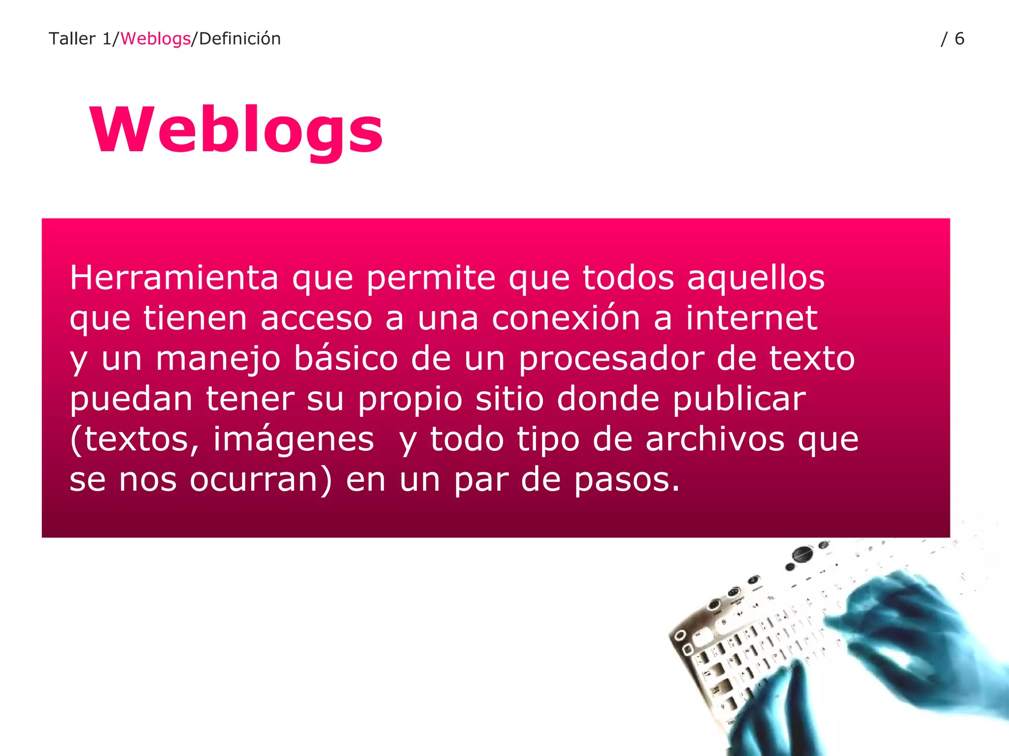 Weblogs Taller 1/ Weblogs /Definición /  Herramienta que permite que todos aquellos  que tienen acceso a una conexión a internet  y un manejo básico de un procesador de texto  puedan tener su propio sitio donde publicar (textos, imágenes  y todo tipo de archivos que  se nos ocurran) en un par de pasos. 