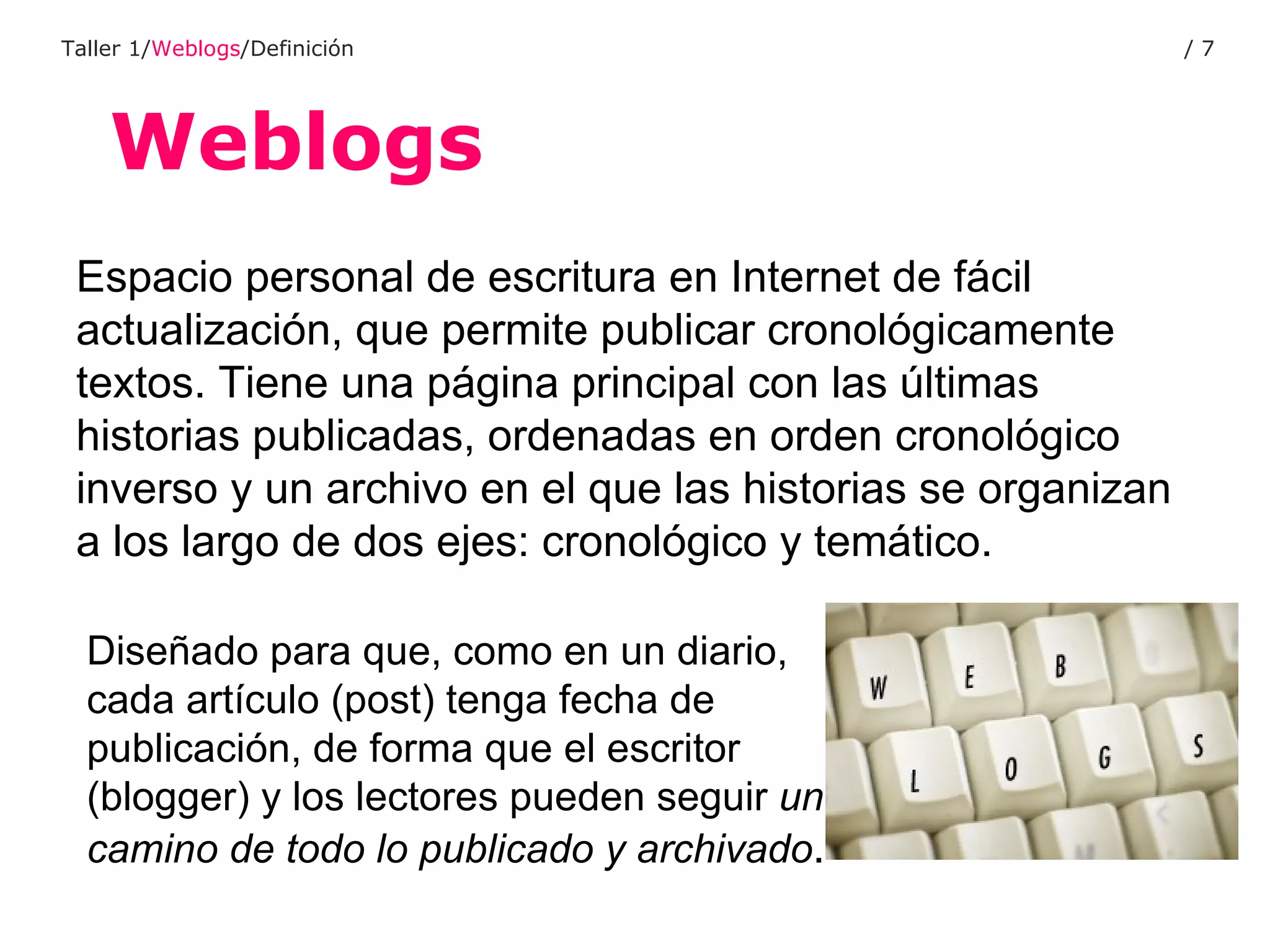 Weblogs Taller 1/ Weblogs /Definición /  Espacio personal de escritura en Internet de fácil actualización, que permite publicar cronológicamente textos. Tiene una página principal con las últimas historias publicadas, ordenadas en orden cronológico inverso y un archivo en el que las historias se organizan a los largo de dos ejes: cronológico y temático. Diseñado para que, como en un diario, cada artículo (post) tenga fecha de publicación, de forma que el escritor (blogger) y los lectores pueden seguir  un camino de todo lo publicado y archivado . 