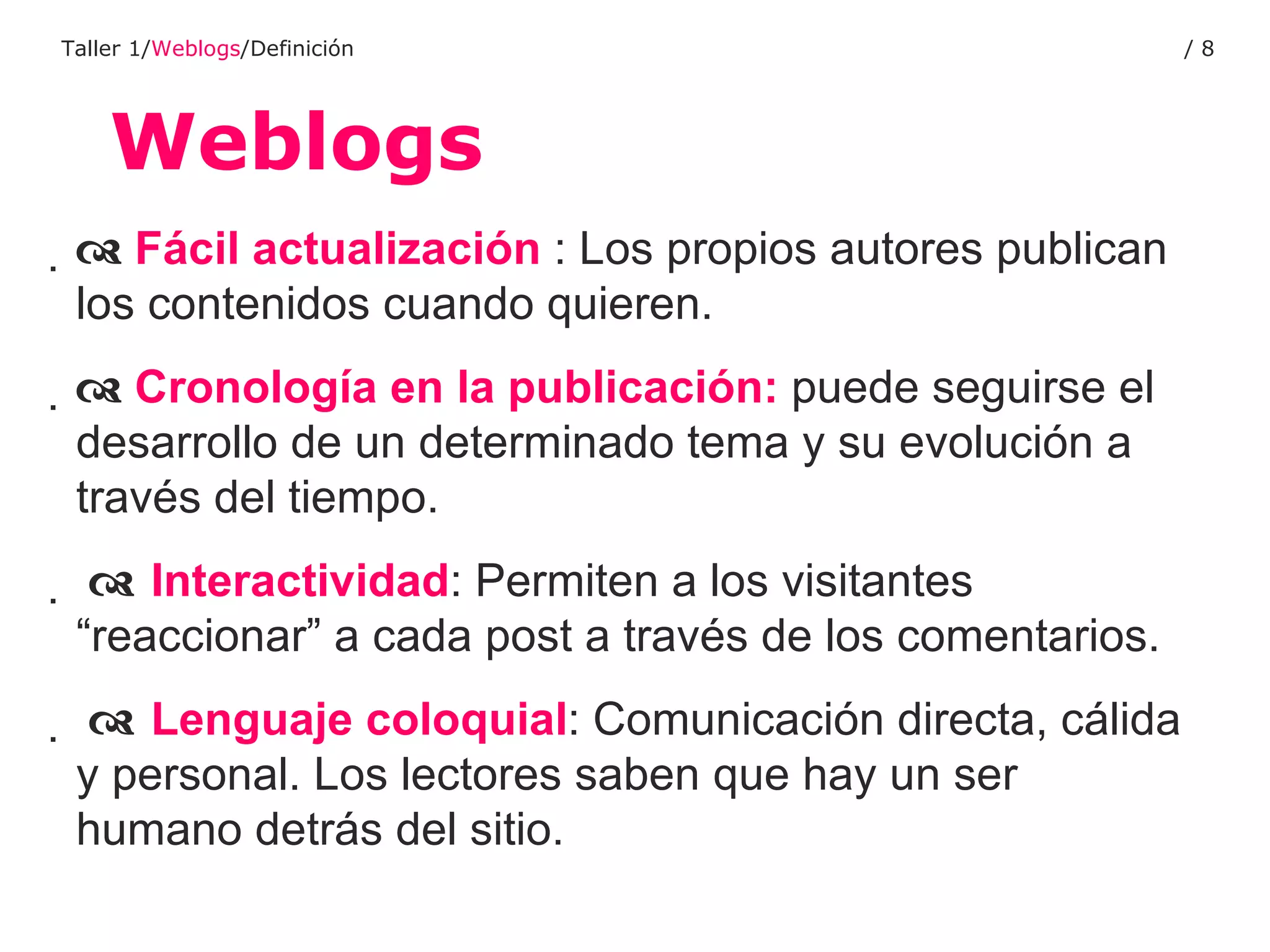 Weblogs Taller 1/ Weblogs /Definición /      Fácil actualización  : Los propios autores publican los contenidos cuando quieren.     Cronología en la publicación:  puede seguirse el desarrollo de un determinado tema y su evolución a través del tiempo.      Interactividad : Permiten a los visitantes “reaccionar” a cada post a través de los comentarios.       Lenguaje coloquial : Comunicación directa, cálida y personal. Los lectores saben que hay un ser humano detrás del sitio. 