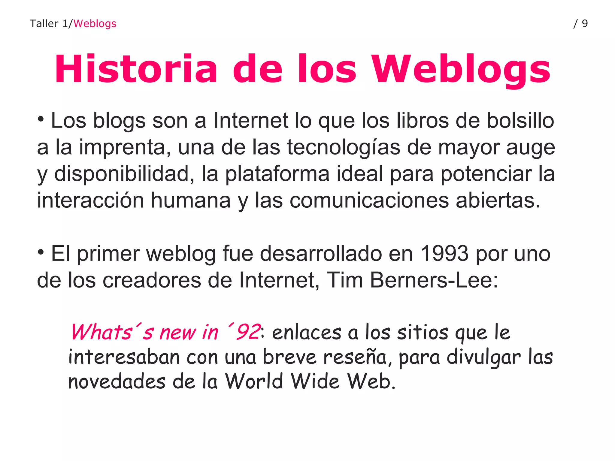 Historia de los Weblogs Taller 1/ Weblogs /  Los blogs son a Internet lo que los libros de bolsillo a la imprenta, una de las tecnologías de mayor auge y disponibilidad, la plataforma ideal para potenciar la interacción humana y las comunicaciones abiertas. El primer weblog fue desarrollado en 1993 por uno de los creadores de Internet, Tim Berners-Lee:  Whats´s new in ´92 : enlaces a los sitios que le interesaban con una breve reseña, para divulgar las novedades de la World Wide Web. 