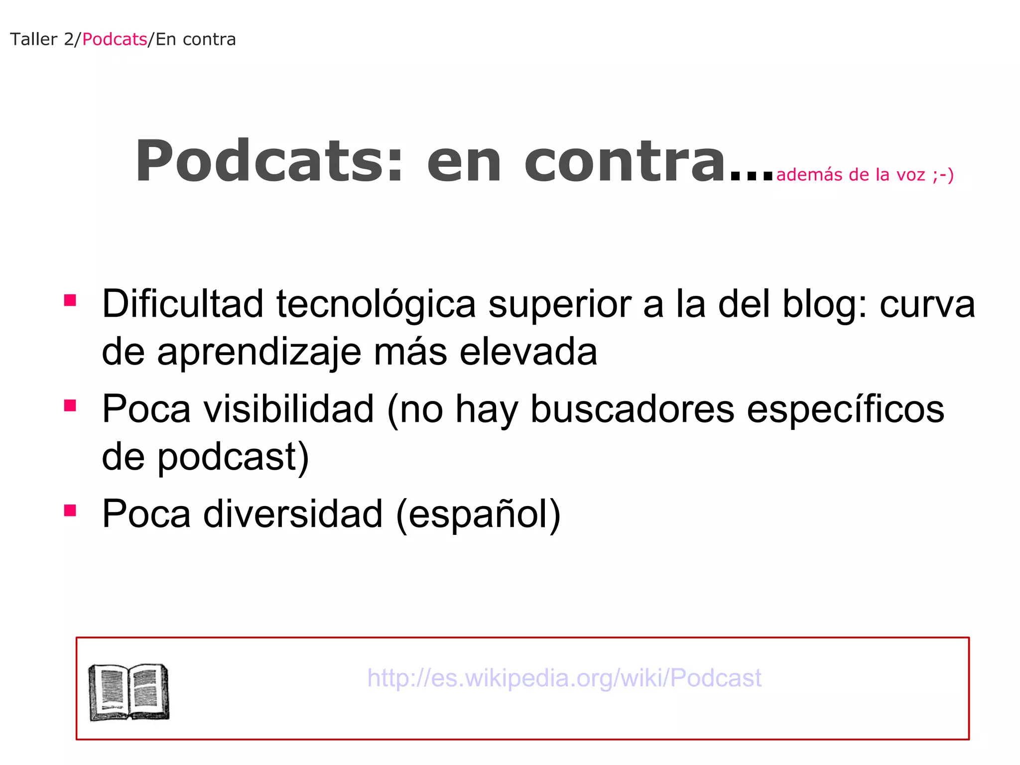 Podcats: en contra ... además de la voz ;-) Dificultad tecnológica superior a la del blog: curva de aprendizaje más elevada Poca visibilidad (no hay buscadores específicos de podcast) Poca diversidad (español) Taller 2/ Podcats /En contra http://es.wikipedia.org/wiki/Podcast 